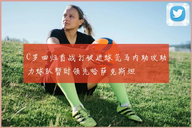 C罗回归首战打破进球荒马内助攻助力球队暂时领先哈萨克斯坦