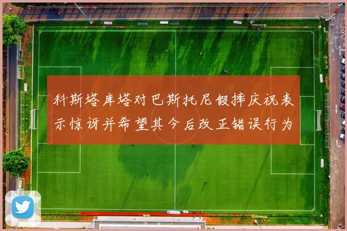 科斯塔库塔对巴斯托尼假摔庆祝表示惊讶并希望其今后改正错误行为