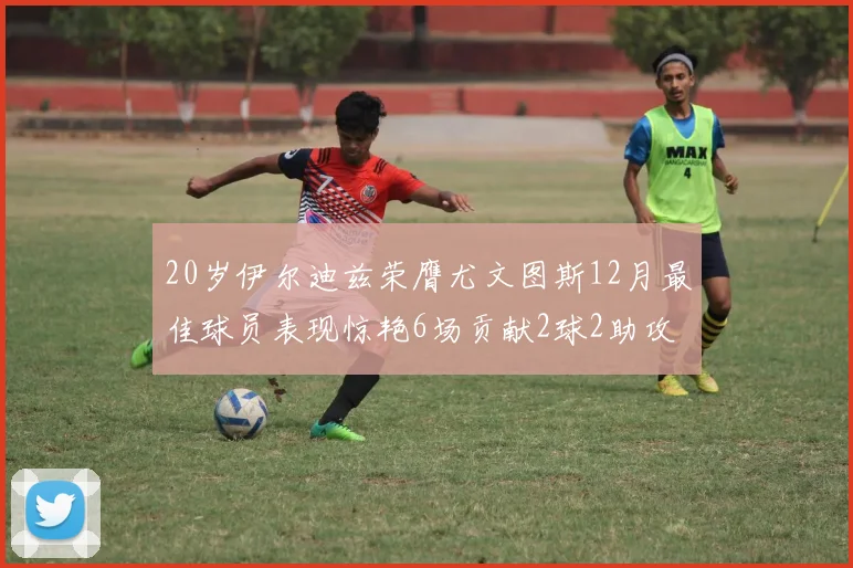 20岁伊尔迪兹荣膺尤文图斯12月最佳球员表现惊艳6场贡献2球2助攻