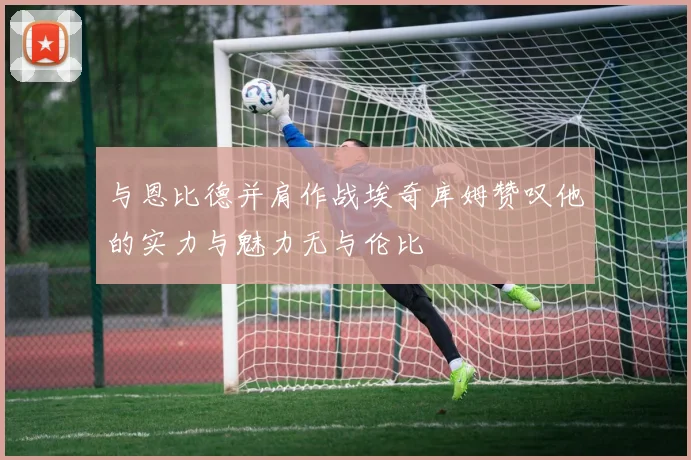 与恩比德并肩作战埃奇库姆赞叹他的实力与魅力无与伦比