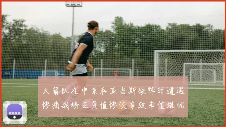 火箭队在申京和亚当斯缺阵时遭遇惨痛战绩正负值惨淡净效率值堪忧