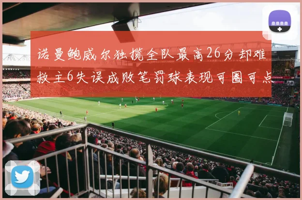 诺曼鲍威尔独揽全队最高26分却难救主6失误成败笔罚球表现可圈可点