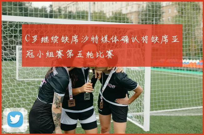 C罗继续缺席沙特媒体确认将缺席亚冠小组赛第五轮比赛